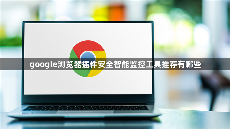 google浏览器插件安全智能监控工具推荐有哪些1