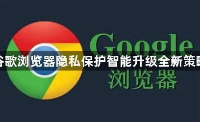 谷歌浏览器隐私保护智能升级全新策略1