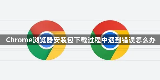 Chrome浏览器安装包下载过程中遇到错误怎么办1