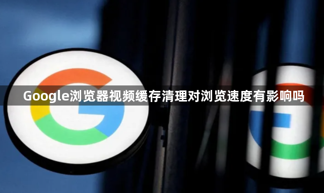 Google浏览器视频缓存清理对浏览速度有影响吗1