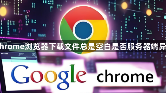 Chrome浏览器下载文件总是空白是否服务器端异常1
